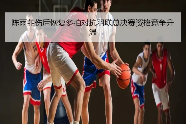 陈雨菲伤后恢复多拍对抗羽联总决赛资格竞争升温