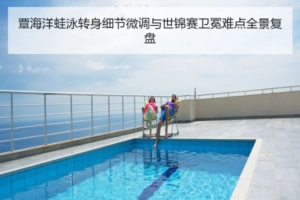覃海洋蛙泳转身细节微调与世锦赛卫冕难点全景复盘