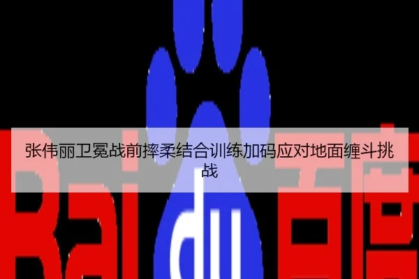 张伟丽卫冕战前摔柔结合训练加码应对地面缠斗挑战