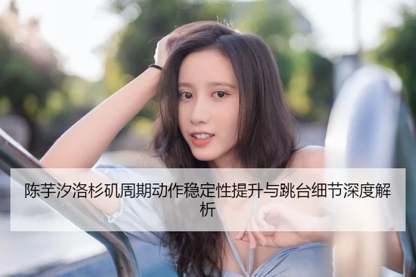 陈芋汐洛杉矶周期动作稳定性提升与跳台细节深度解析