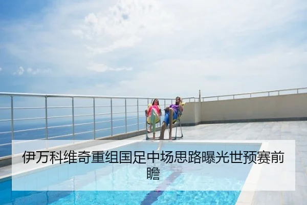 伊万科维奇重组国足中场思路曝光世预赛前瞻