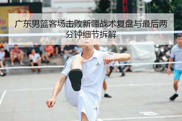 广东男篮客场击败新疆战术复盘与最后两分钟细节拆解 - 4am